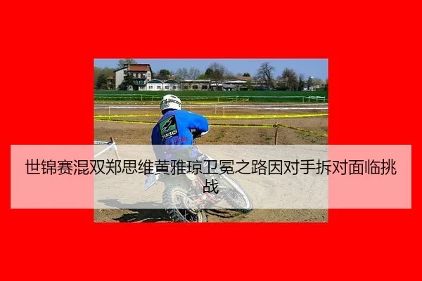 世锦赛混双郑思维黄雅琼卫冕之路因对手拆对面临挑战