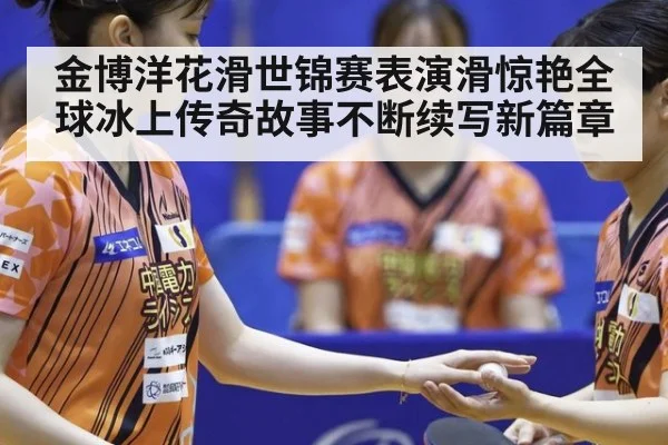 金博洋花滑世锦赛表演滑惊艳全球冰上传奇故事不断续写新篇章